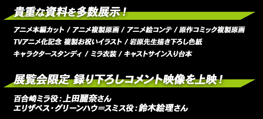 貴重な資料を多数展示！・アニメ本編カット・アニメ複製原画・アニメ絵コンテ・TVアニメ化記念 複製お祝いイラスト・岩原先生描き下ろし色紙・原作コミック複製原画・キャラクタースタンディ・ミラ衣装・キャストサイン入り台本などを展示予定です！さらに、百合崎ミラ役：上田麗奈さんと、エリザベス・グリーンハウ＝スミス役：鈴木絵理さんの展覧会限定、撮りおろしコメント映像を科展覧会場内にて上映します！お楽しみに♪